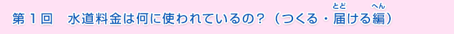 第1回　水道料金は何に使われているの？（つくる・届ける編）