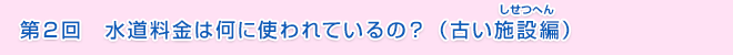 第2回　水道料金は何に使われているの？（古い施設編）