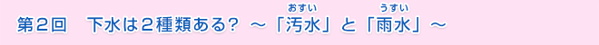 第２回　下水は２種類ある？　～「汚水」と「雨水」～